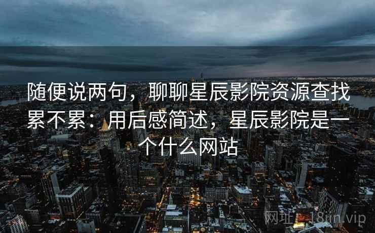随便说两句，聊聊星辰影院资源查找累不累：用后感简述，星辰影院是一个什么网站