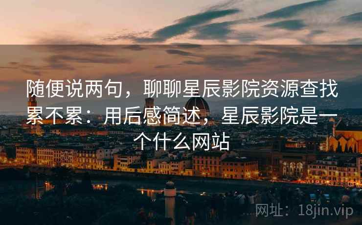 随便说两句，聊聊星辰影院资源查找累不累：用后感简述，星辰影院是一个什么网站