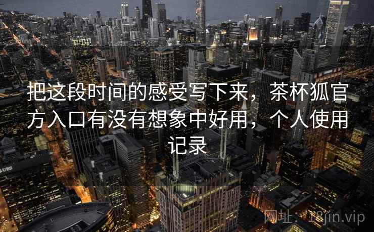 把这段时间的感受写下来，茶杯狐官方入口有没有想象中好用，个人使用记录