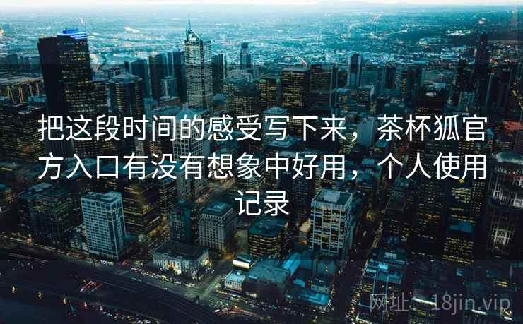 把这段时间的感受写下来，茶杯狐官方入口有没有想象中好用，个人使用记录