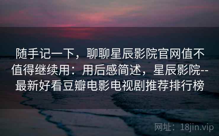 随手记一下，聊聊星辰影院官网值不值得继续用：用后感简述，星辰影院--最新好看豆瓣电影电视剧推荐排行榜