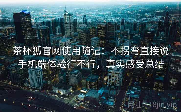 茶杯狐官网使用随记：不拐弯直接说手机端体验行不行，真实感受总结