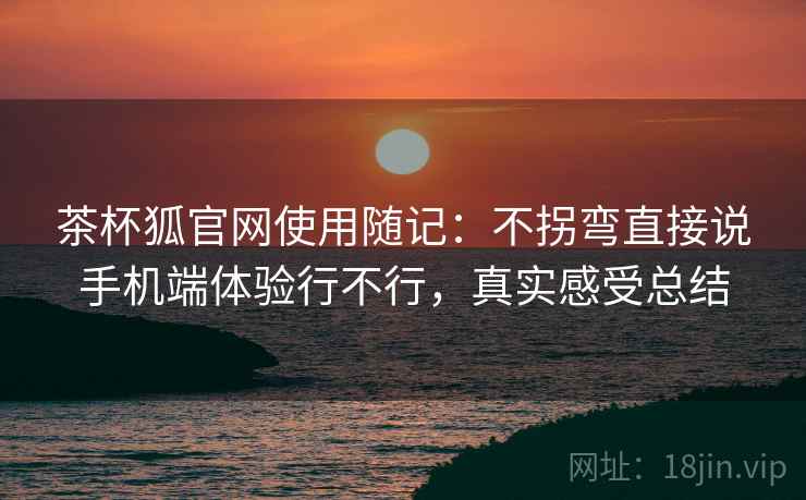 茶杯狐官网使用随记：不拐弯直接说手机端体验行不行，真实感受总结