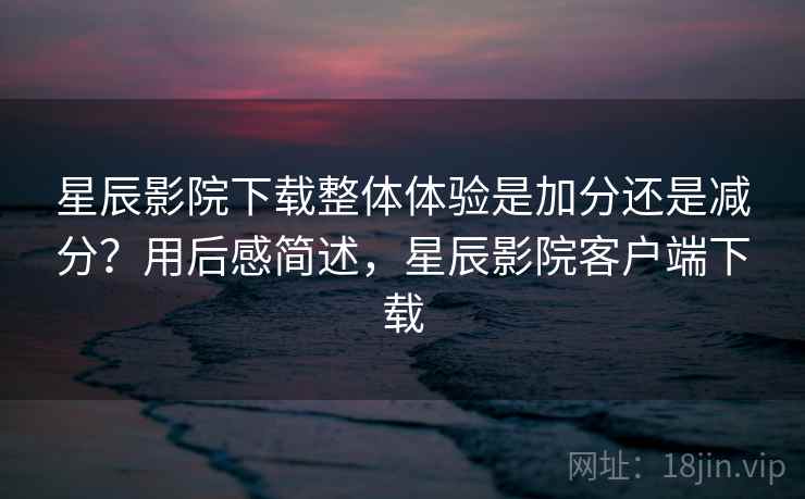 星辰影院下载整体体验是加分还是减分？用后感简述，星辰影院客户端下载