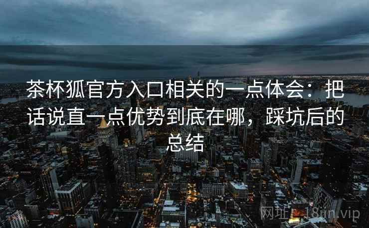 茶杯狐官方入口相关的一点体会：把话说直一点优势到底在哪，踩坑后的总结