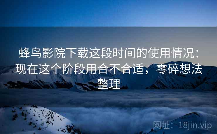 蜂鸟影院下载这段时间的使用情况：现在这个阶段用合不合适，零碎想法整理