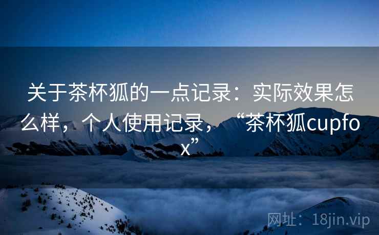 关于茶杯狐的一点记录：实际效果怎么样，个人使用记录，“茶杯狐cupfox”