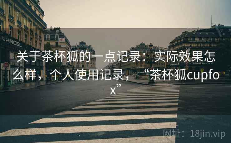 关于茶杯狐的一点记录：实际效果怎么样，个人使用记录，“茶杯狐cupfox”