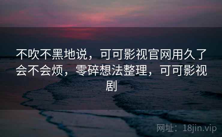 不吹不黑地说，可可影视官网用久了会不会烦，零碎想法整理，可可影视剧