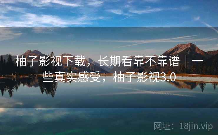 柚子影视下载，长期看靠不靠谱｜一些真实感受，柚子影视3.0