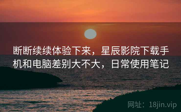 断断续续体验下来，星辰影院下载手机和电脑差别大不大，日常使用笔记