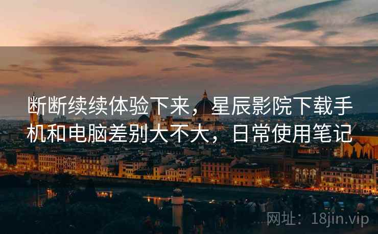 断断续续体验下来，星辰影院下载手机和电脑差别大不大，日常使用笔记