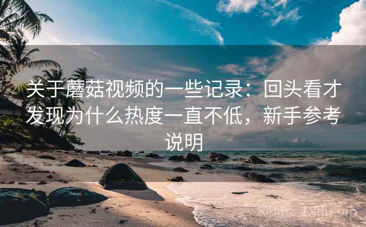 关于蘑菇视频的一些记录：回头看才发现为什么热度一直不低，新手参考说明