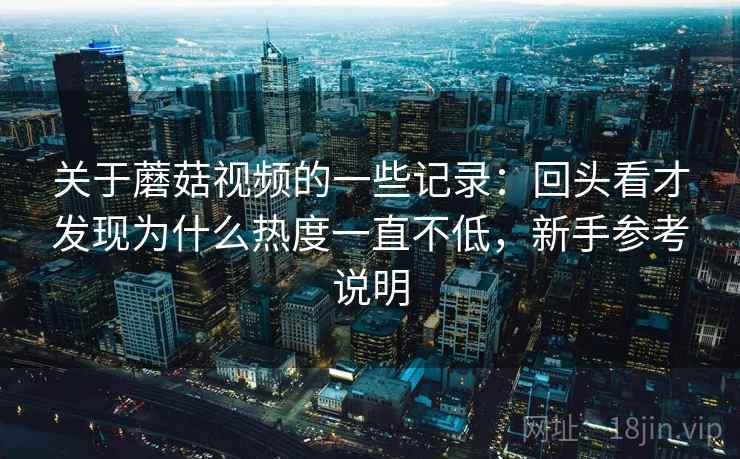 关于蘑菇视频的一些记录：回头看才发现为什么热度一直不低，新手参考说明