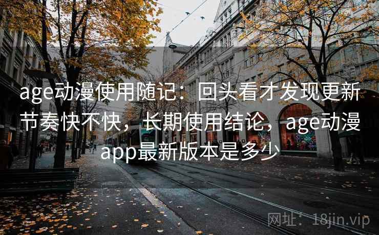 age动漫使用随记：回头看才发现更新节奏快不快，长期使用结论，age动漫app最新版本是多少