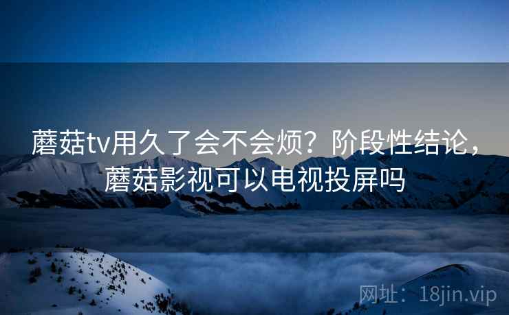 蘑菇tv用久了会不会烦？阶段性结论，蘑菇影视可以电视投屏吗