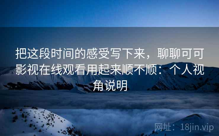 把这段时间的感受写下来，聊聊可可影视在线观看用起来顺不顺：个人视角说明