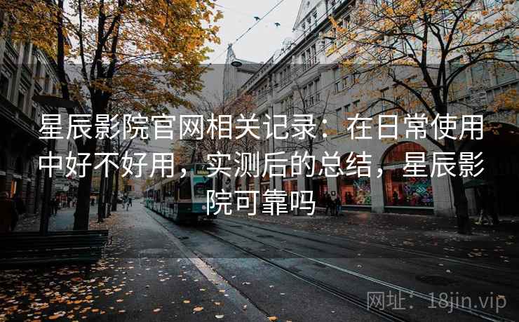 星辰影院官网相关记录：在日常使用中好不好用，实测后的总结，星辰影院可靠吗