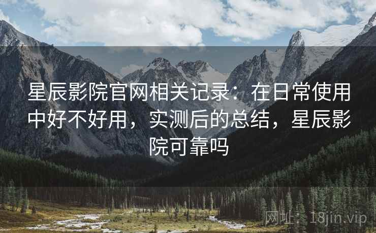 星辰影院官网相关记录：在日常使用中好不好用，实测后的总结，星辰影院可靠吗