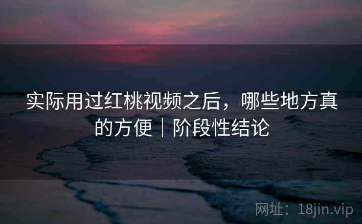 实际用过红桃视频之后，哪些地方真的方便｜阶段性结论
