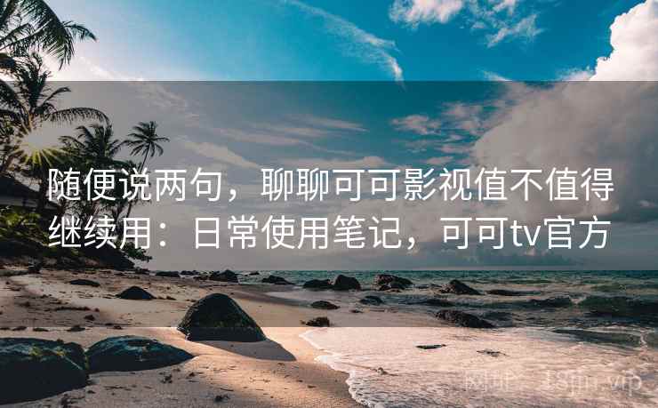 随便说两句，聊聊可可影视值不值得继续用：日常使用笔记，可可tv官方