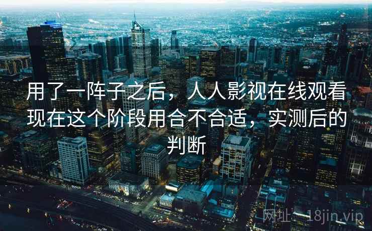 用了一阵子之后，人人影视在线观看现在这个阶段用合不合适，实测后的判断