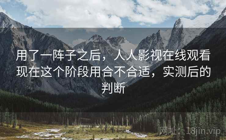 用了一阵子之后，人人影视在线观看现在这个阶段用合不合适，实测后的判断