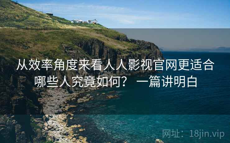 从效率角度来看人人影视官网更适合哪些人究竟如何？ 一篇讲明白