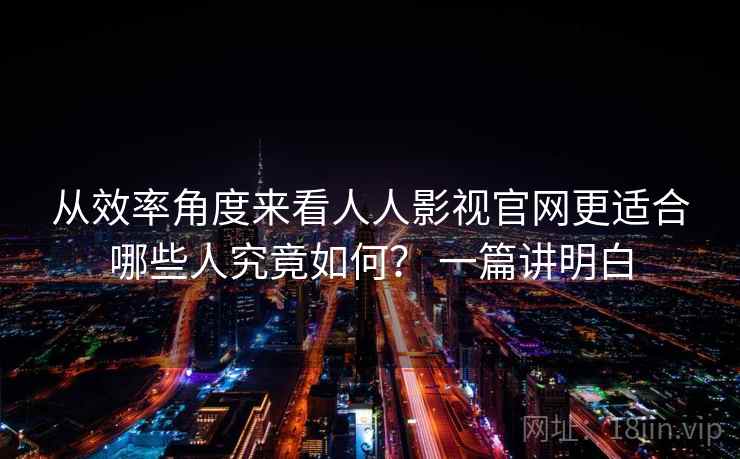 从效率角度来看人人影视官网更适合哪些人究竟如何？ 一篇讲明白
