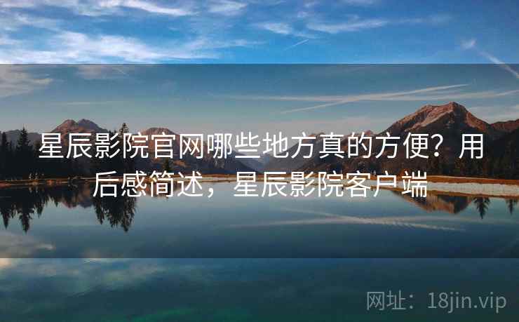 星辰影院官网哪些地方真的方便？用后感简述，星辰影院客户端