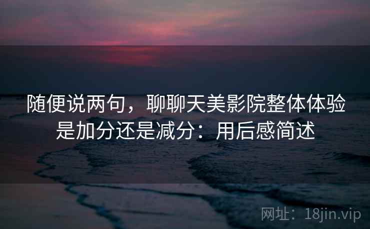 随便说两句，聊聊天美影院整体体验是加分还是减分：用后感简述
