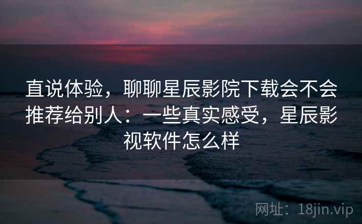 直说体验，聊聊星辰影院下载会不会推荐给别人：一些真实感受，星辰影视软件怎么样