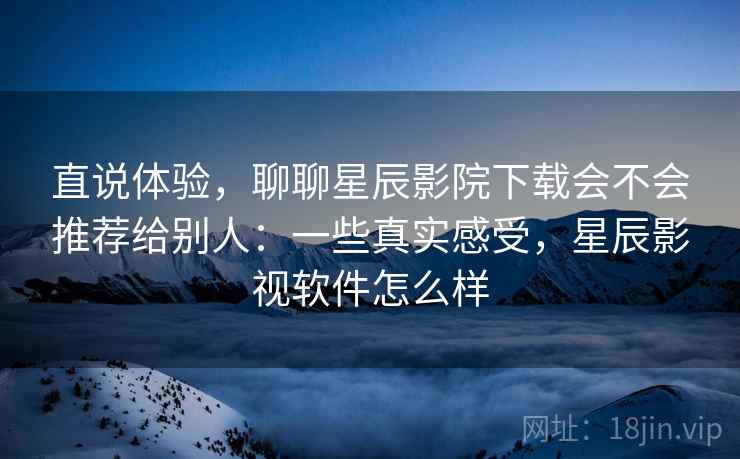 直说体验，聊聊星辰影院下载会不会推荐给别人：一些真实感受，星辰影视软件怎么样