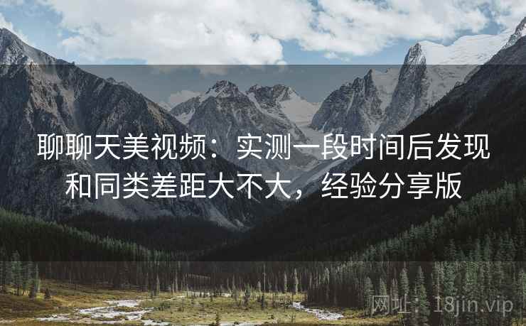聊聊天美视频：实测一段时间后发现和同类差距大不大，经验分享版