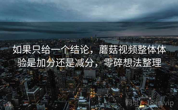 如果只给一个结论，蘑菇视频整体体验是加分还是减分，零碎想法整理