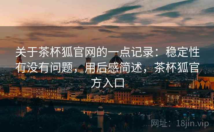 关于茶杯狐官网的一点记录：稳定性有没有问题，用后感简述，茶杯狐官方入口