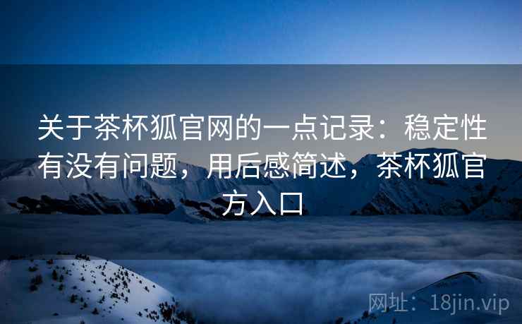 关于茶杯狐官网的一点记录：稳定性有没有问题，用后感简述，茶杯狐官方入口