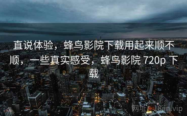 直说体验，蜂鸟影院下载用起来顺不顺，一些真实感受，蜂鸟影院 720p 下载
