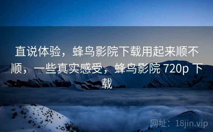 直说体验，蜂鸟影院下载用起来顺不顺，一些真实感受，蜂鸟影院 720p 下载