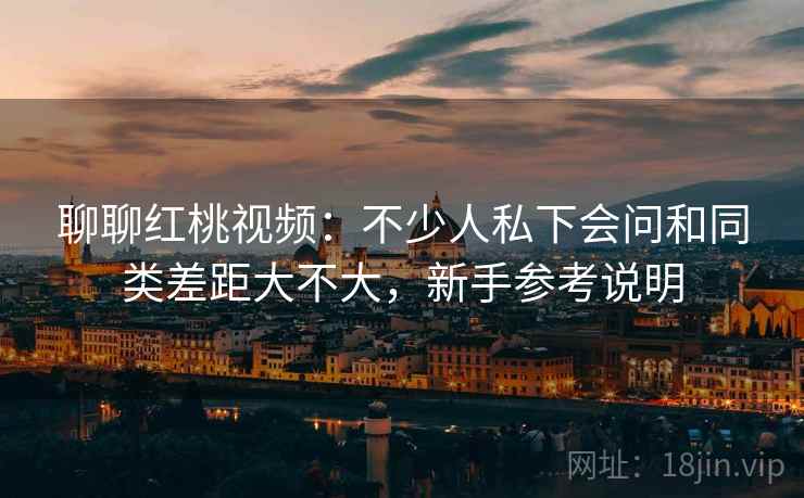 聊聊红桃视频：不少人私下会问和同类差距大不大，新手参考说明