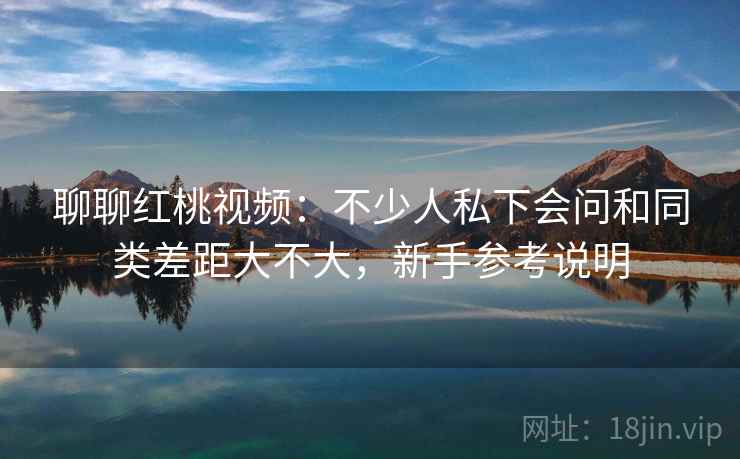 聊聊红桃视频：不少人私下会问和同类差距大不大，新手参考说明