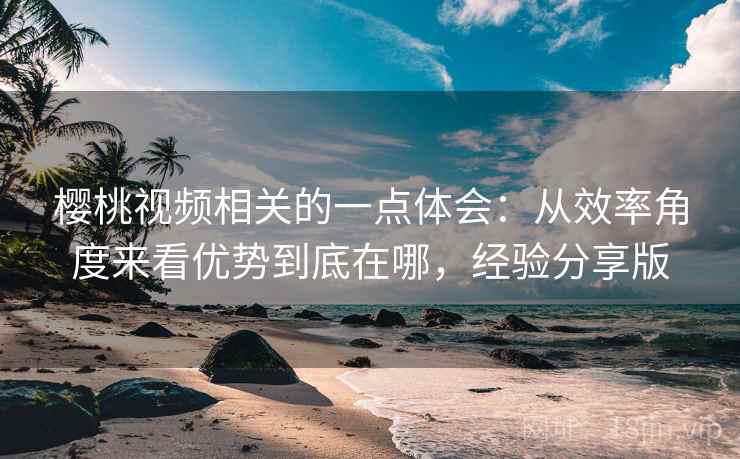 樱桃视频相关的一点体会：从效率角度来看优势到底在哪，经验分享版