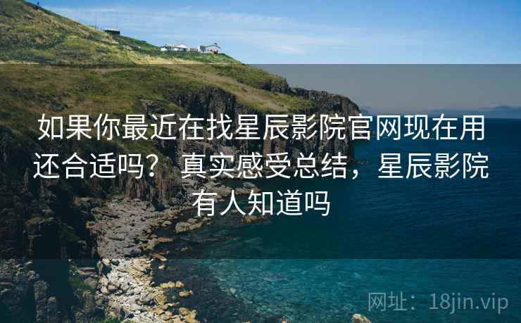 如果你最近在找星辰影院官网现在用还合适吗？ 真实感受总结，星辰影院有人知道吗