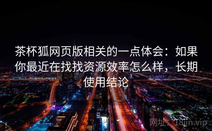 茶杯狐网页版相关的一点体会：如果你最近在找找资源效率怎么样，长期使用结论