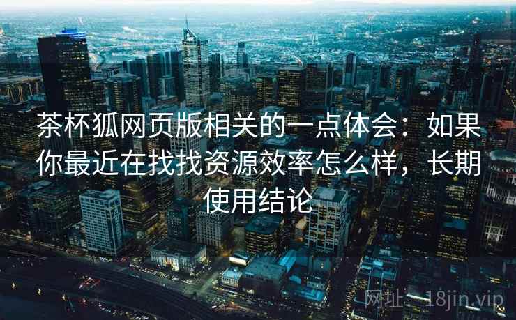 茶杯狐网页版相关的一点体会：如果你最近在找找资源效率怎么样，长期使用结论