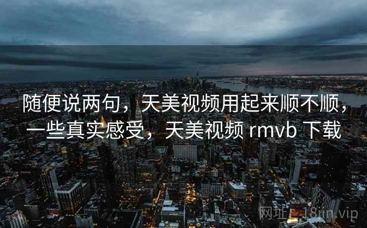 随便说两句，天美视频用起来顺不顺，一些真实感受，天美视频 rmvb 下载