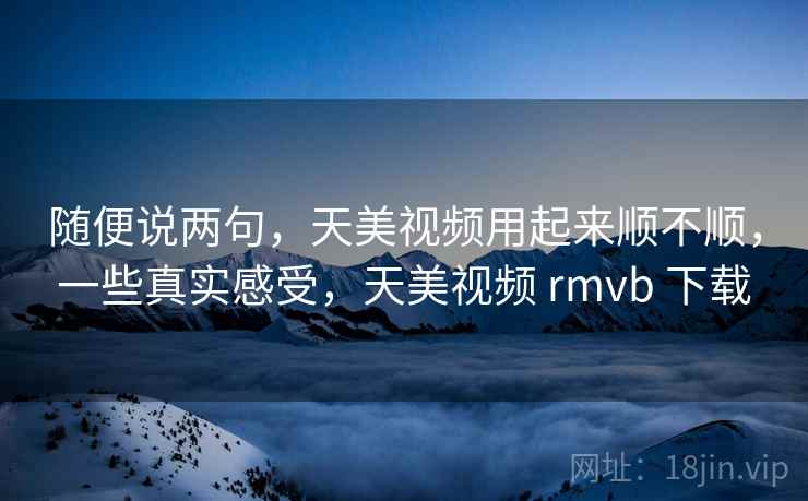 随便说两句，天美视频用起来顺不顺，一些真实感受，天美视频 rmvb 下载