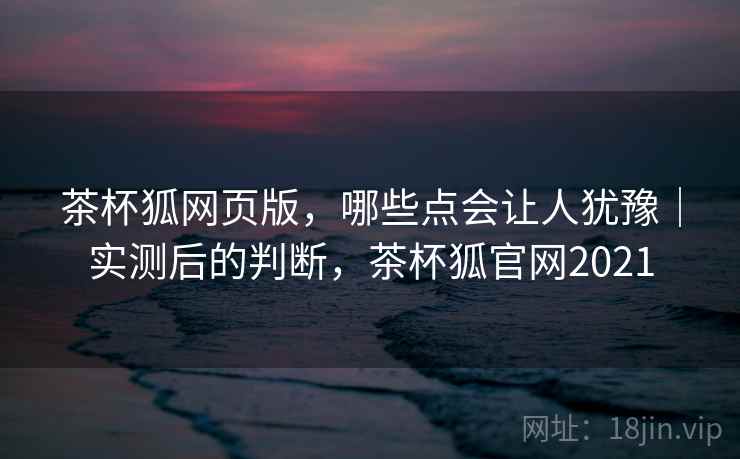 茶杯狐网页版，哪些点会让人犹豫｜实测后的判断，茶杯狐官网2021
