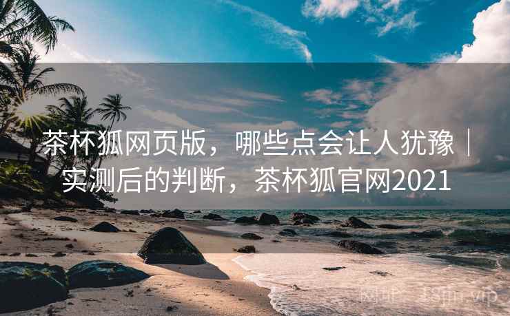 茶杯狐网页版，哪些点会让人犹豫｜实测后的判断，茶杯狐官网2021
