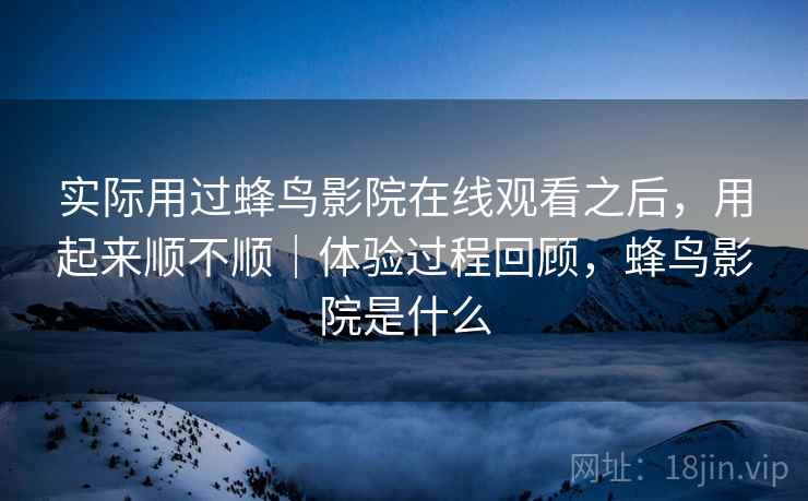 实际用过蜂鸟影院在线观看之后，用起来顺不顺｜体验过程回顾，蜂鸟影院是什么